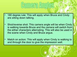 Camera Angles 180 degree rule: This will apply when Bruce and Cindy are sitting down talking.  Shot/reverse shot: This camera angle will be when Cindy is walking towards Bruce and the camera will switch from the either characters alternating. This will also be used in the scene when Cindy and Bruce argue. Match on action: This will apply when Cindy is walking to and through the door to give the impression well. 