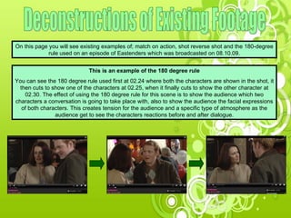 Deconstructions of Existing Footage On this page you will see existing examples of; match on action, shot reverse shot and the 180-degree rule used on an episode of Eastenders which was broadcasted on 08.10.09. This is an example of the 180 degree rule You can see the 180 degree rule used first at 02.24 where both the characters are shown in the shot, it then cuts to show one of the characters at 02.25, when it finally cuts to show the other character at 02.30. The effect of using the 180 degree rule for this scene is to show the audience which two characters a conversation is going to take place with, also to show the audience the facial expressions of both characters. This creates tension for the audience and a specific type of atmosphere as the audience get to see the characters reactions before and after dialogue. 