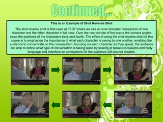 Continued... This is an Example of Shot Reverse Shot The shot reverse shot is first used at 07.37 where we see an over shoulder perspective of one character and the other character in full view. Over the next minute of the scene the camera angles swap the positions of the characters back and fourth. The effect of using the shot reverse shot for this scene is to emphasise the importance of what each character is saying to one another, enabling the audience to concentrate on the conversation. focusing on each character as they speak, the audience are able to define what type of conversation is taking place by looking at facial expressions and body language and therefore an atmosphere for the audience will also be created. 