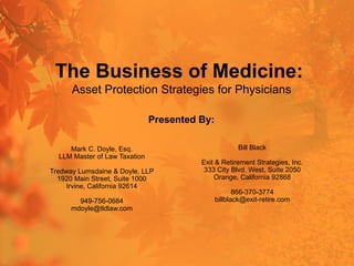 The Business of Medicine:
Asset Protection Strategies for Physicians
Mark C. Doyle, Esq.
LLM Master of Law Taxation
Tredway Lumsdaine & Doyle, LLP
1920 Main Street, Suite 1000
Irvine, California 92614
949-756-0684
mdoyle@tldlaw.com
Presented By:
Bill Black
Exit & Retirement Strategies, Inc.
333 City Blvd. West, Suite 2050
Orange, California 92868
866-370-3774
billblack@exit-retire.com
 