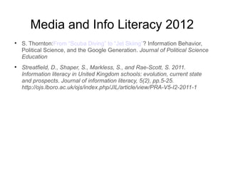 Media and Info Literacy 2012

    S. Thornton:From “Scuba Diving” to “Jet Skiing”? Information Behavior,
    Political Science, and the Google Generation. Journal of Political Science
    Education

    Streatfield, D., Shaper, S., Markless, S., and Rae-Scott, S. 2011.
    Information literacy in United Kingdom schools: evolution, current state
    and prospects. Journal of information literacy, 5(2), pp.5-25.
    http://ojs.lboro.ac.uk/ojs/index.php/JIL/article/view/PRA-V5-I2-2011-1
 