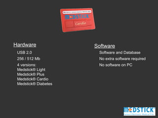 Hardware              Software
 USB 2.0               Software and Database
 256 / 512 Mb          No extra software required
 4 versions:           No software on PC
 Medstick® Light
 Medstick® Plus
 Medstick® Cardio
 Medstick® Diabetes
 