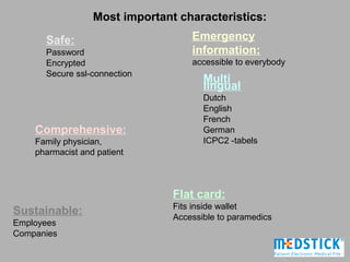 Most important characteristics:

      Safe:                         Emergency
      Password                      information:
      Encrypted                     accessible to everybody
      Secure ssl-connection
                                       Multi
                                       lingual
                                       Dutch
                                       English
                                       French
    Comprehensive:                     German
    Family physician,                  ICPC2 -tabels
    pharmacist and patient



                                Flat card:
                                Fits inside wallet
Sustainable:                    Accessible to paramedics
Employees
Companies
 
