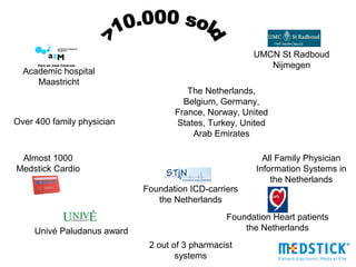 UMCN St Radboud
                                                          Nijmegen
  Academic hospital
     Maastricht
                                       The Netherlands,
                                      Belgium, Germany,
                                    France, Norway, United
Over 400 family physician           States, Turkey, United
                                        Arab Emirates

 Almost 1000                                              All Family Physician
Medstick Cardio                                         Information Systems in
                                                            the Netherlands
                             Foundation ICD-carriers
                                the Netherlands
                                                 Foundation Heart patients
     Univé Paludanus award                           the Netherlands
                              2 out of 3 pharmacist
                                     systems
 