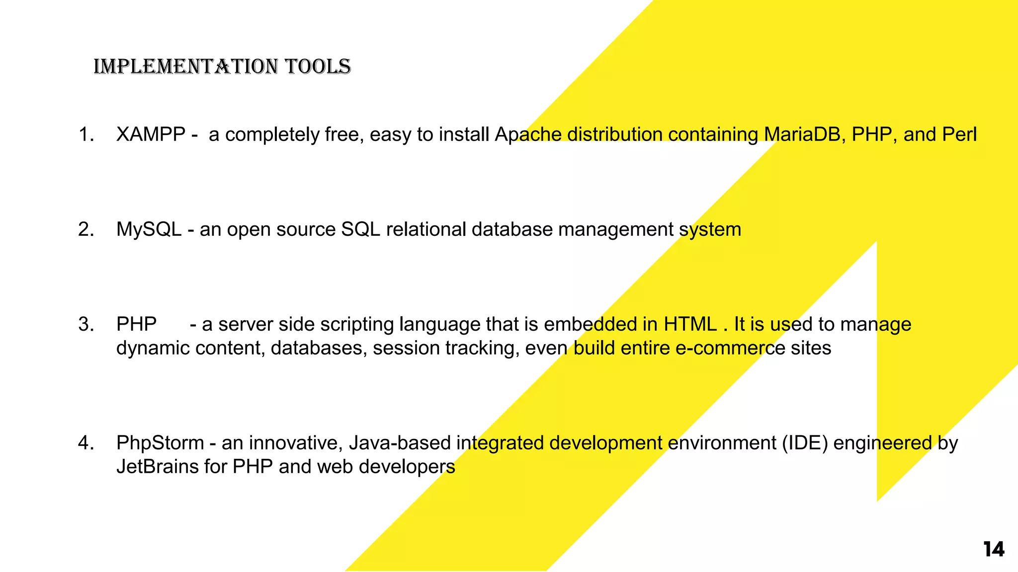 Implementation Tools
1. XAMPP - a completely free, easy to install Apache distribution containing MariaDB, PHP, and Perl
2. MySQL - an open source SQL relational database management system
3. PHP - a server side scripting language that is embedded in HTML . It is used to manage
dynamic content, databases, session tracking, even build entire e-commerce sites
4. PhpStorm - an innovative, Java-based integrated development environment (IDE) engineered by
JetBrains for PHP and web developers
14
 
