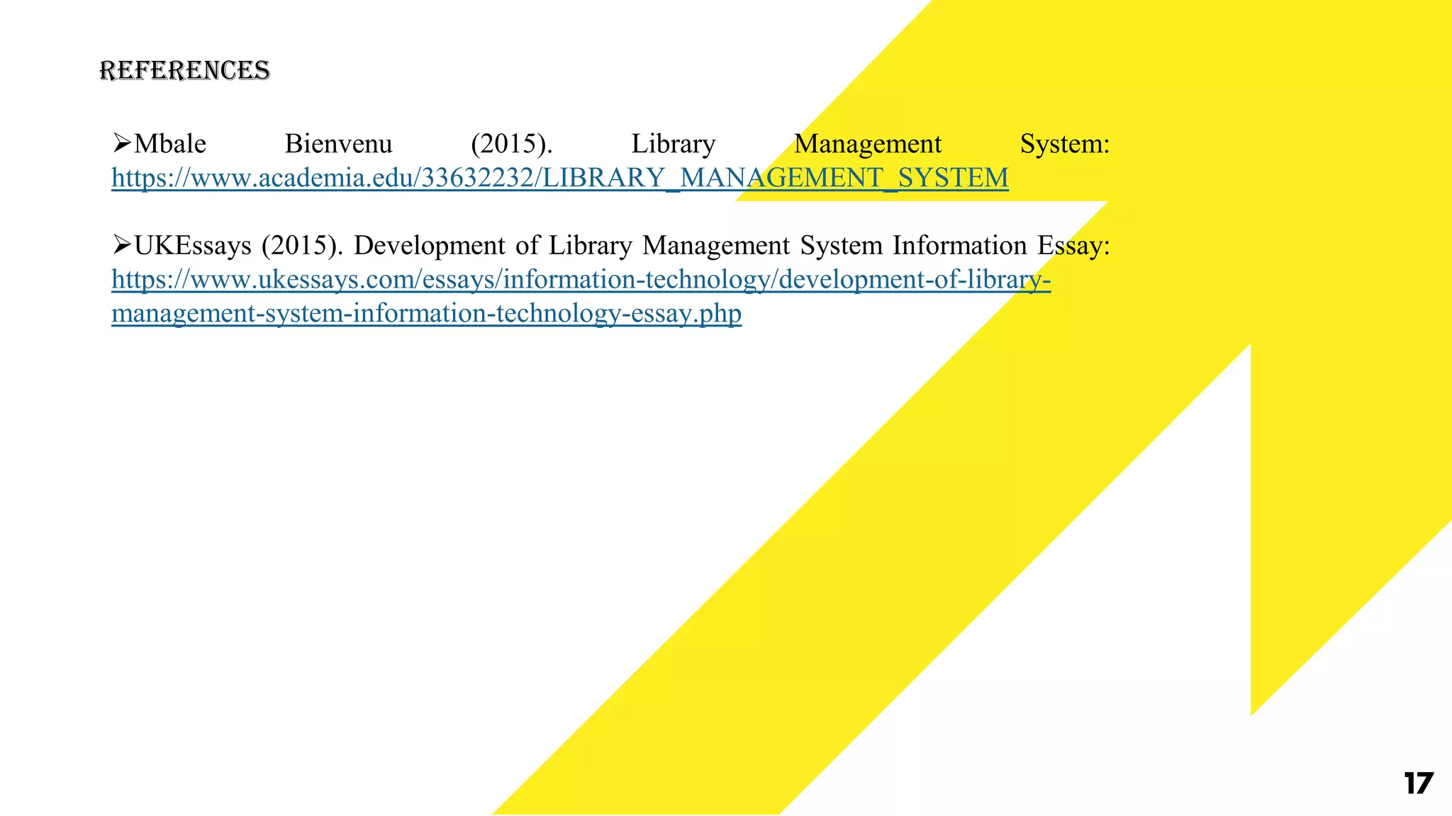17
References
Mbale Bienvenu (2015). Library Management System:
https://www.academia.edu/33632232/LIBRARY_MANAGEMENT_SYSTEM
UKEssays (2015). Development of Library Management System Information Essay:
https://www.ukessays.com/essays/information-technology/development-of-library-
management-system-information-technology-essay.php
 