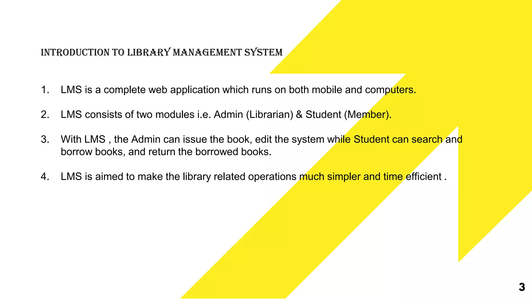 3
Introduction To Library Management System
1. LMS is a complete web application which runs on both mobile and computers.
2. LMS consists of two modules i.e. Admin (Librarian) & Student (Member).
3. With LMS , the Admin can issue the book, edit the system while Student can search and
borrow books, and return the borrowed books.
4. LMS is aimed to make the library related operations much simpler and time efficient .
 