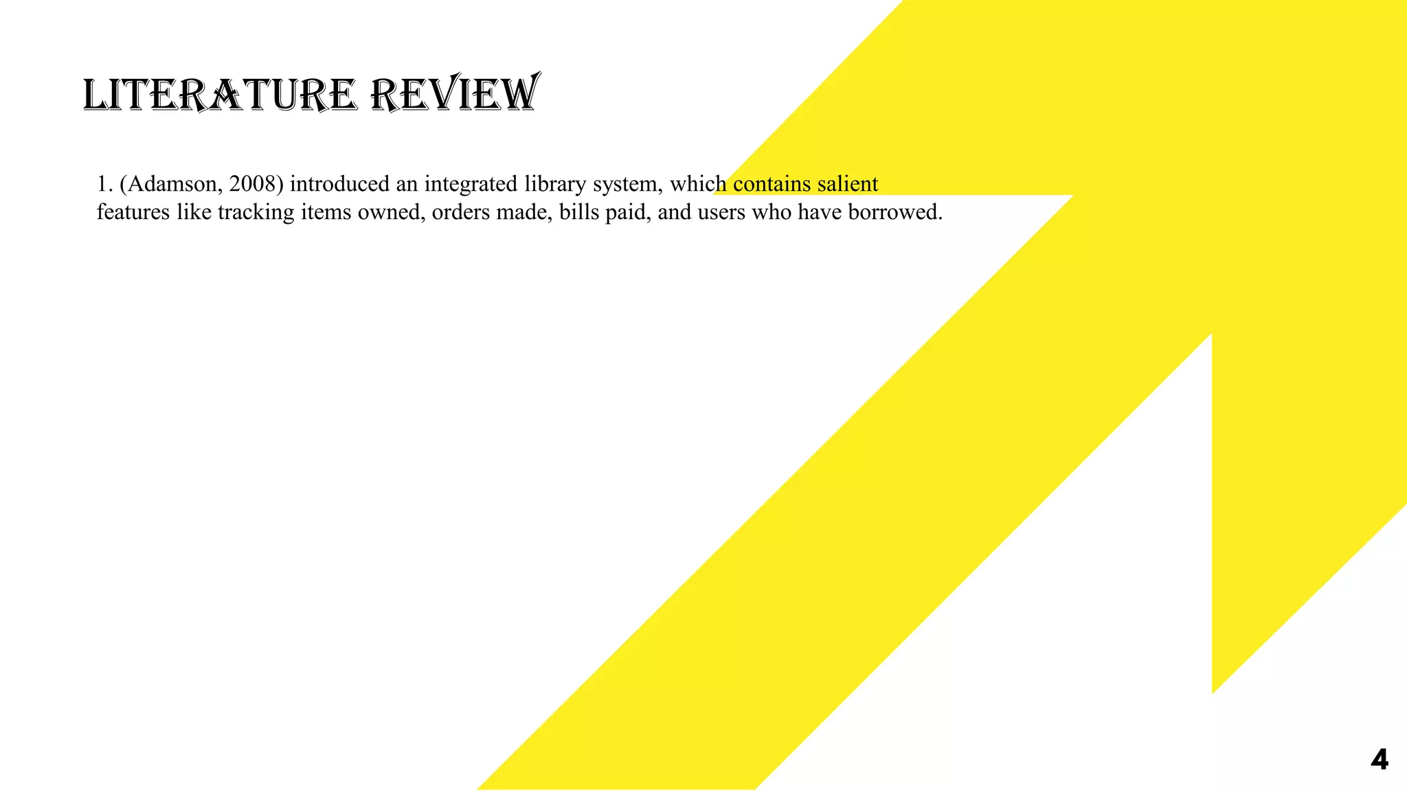 Literature Review
4
1. (Adamson, 2008) introduced an integrated library system, which contains salient
features like tracking items owned, orders made, bills paid, and users who have borrowed.
 
