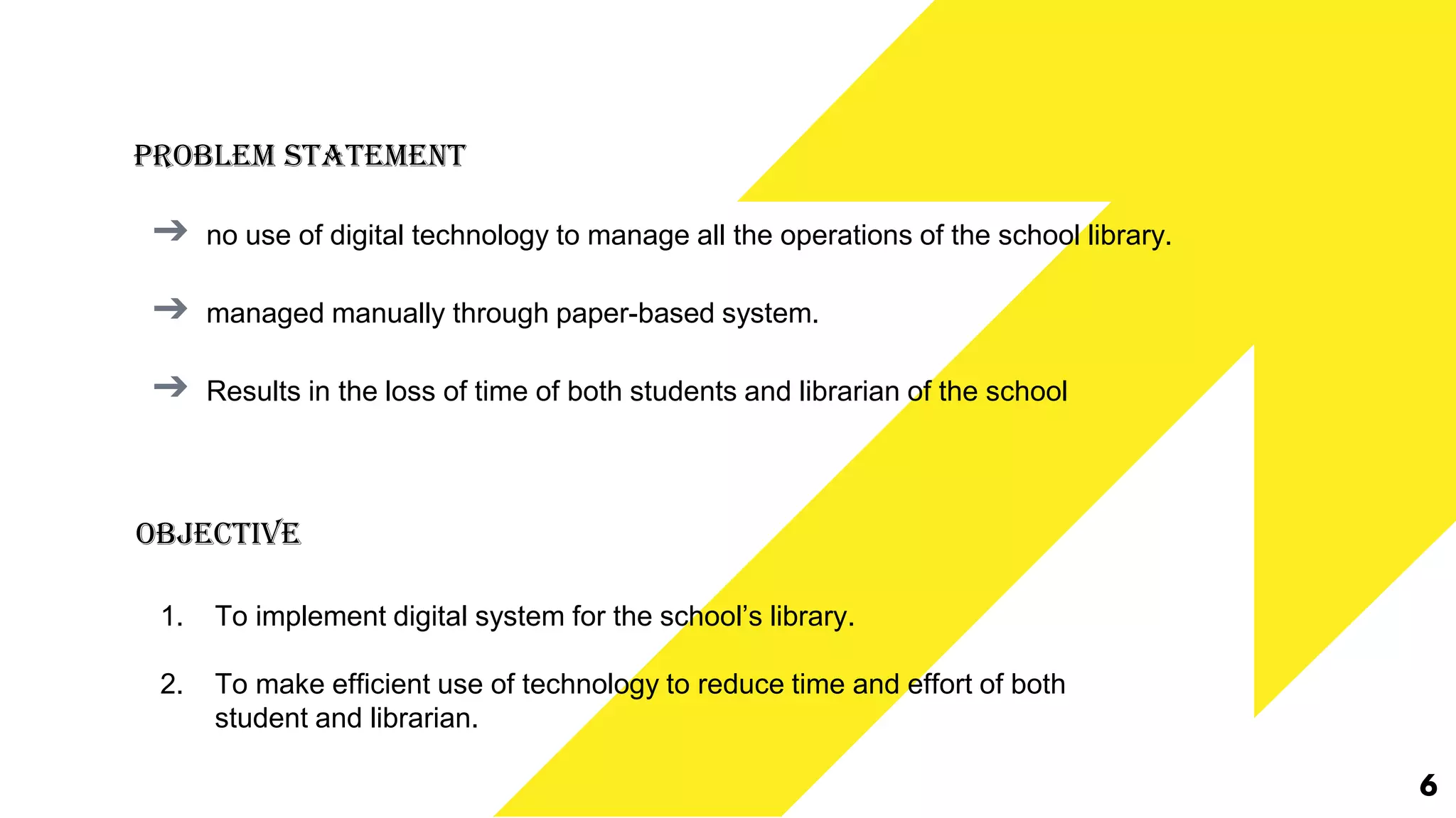 Problem Statement
➔ no use of digital technology to manage all the operations of the school library.
➔ managed manually through paper-based system.
➔ Results in the loss of time of both students and librarian of the school
Objective
1. To implement digital system for the school’s library.
2. To make efficient use of technology to reduce time and effort of both
student and librarian.
6
 