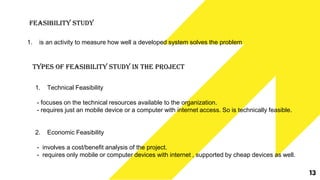 Feasibility Study
1. is an activity to measure how well a developed system solves the problem
Types of Feasibility Study in the Project
1. Technical Feasibility
- focuses on the technical resources available to the organization.
- requires just an mobile device or a computer with internet access. So is technically feasible.
2. Economic Feasibility
- involves a cost/benefit analysis of the project.
- requires only mobile or computer devices with internet , supported by cheap devices as well.
13
 