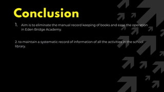 Conclusion
1. Aim is to eliminate the manual record keeping of books and ease the operation
in Eden Bridge Academy.
2. to maintain a systematic record of information of all the activities in the school
library.
 
