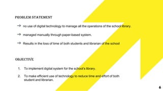 Problem Statement
➔ no use of digital technology to manage all the operations of the school library.
➔ managed manually through paper-based system.
➔ Results in the loss of time of both students and librarian of the school
Objective
1. To implement digital system for the school’s library.
2. To make efficient use of technology to reduce time and effort of both
student and librarian.
6
 