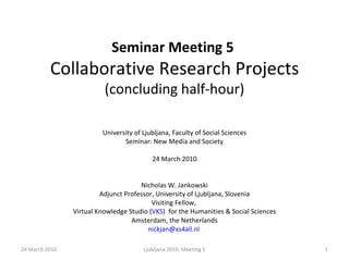 Seminar Meeting 5   Collaborative Research Projects  (concluding half-hour) University of Ljubljana, Faculty of Social Sciences Seminar: New Media and Society 24 March 2010 Nicholas W. Jankowski Adjunct Professor, University of Ljubljana, Slovenia Visiting Fellow,  Virtual Knowledge Studio ( VKS )  for the Humanities & Social Sciences Amsterdam, the Netherlands [email_address]   24 March 2010 Ljubljana 2010: Meeting 5 