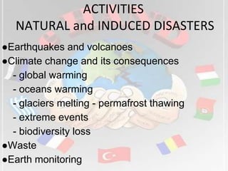 ACTIVITIES
NATURAL and INDUCED DISASTERS
●Earthquakes and volcanoes
●Climate change and its consequences
- global warming
- oceans warming
- glaciers melting - permafrost thawing
- extreme events
- biodiversity loss
●Waste
●Earth monitoring
 