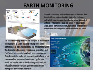 The Earthisconstantly monitored fromspacetotheocean floor,
through different mssions,likeSAFE,SwArmForEarthquake
study,which isaproject coordinated bythe IstitutoNazionale di
Geofisica eVulcanologia (INGV)and funded bythe European
Space Agency(ESA),toinvestigate, bymeans ofdata collected
fromsatellites and fromground-based instruments,our planet
TheEarthmonitoringmissionsaredesignedtoimproveour
understandingofEarth.Theyusecutting-edgespace
technologiestolearnmoreatiobouttheinteracnsbetween
theatmosphere,biosphere,hydrosphere,cryosphereand
Earth’sinterior,essentialhowEarthworksasasystem
Basedonsatelliteandinsituobservations,theCopernicus
servicesdelivernear-real-timedataonagloballevel
whichcanalsobeusedforlocalandregionalneeds,to
helpusbetterunderstandourplanetandsustainably
managetheenvironmentwelivein.
EARTH MONITORING
 