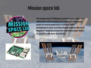 Missionspacelab
TheEuropeanAstroPiChallengeisanESA Educationprojectrunin
collaborationwiththeRaspberryPiFoundation.Itoffersyoung
peopletheamazingopportunitytoconductscientific
investigationsinspace,bywritingcomputerprogramsthatrunon
RaspberryPicomputersonboardtheInternationalSpaceStation.
OurscientificexperimentrunontheISS
 