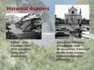 Historical disasters
● Vajont - Italy
● 9 October 1963
● 1910 casualties
● Valley floor
devastation
● Arno flood- Florence
● 4 November 1966
● 48 casualities, 5 missing
● 46.600 flood victims
● Extensive damages
inTuscany
 