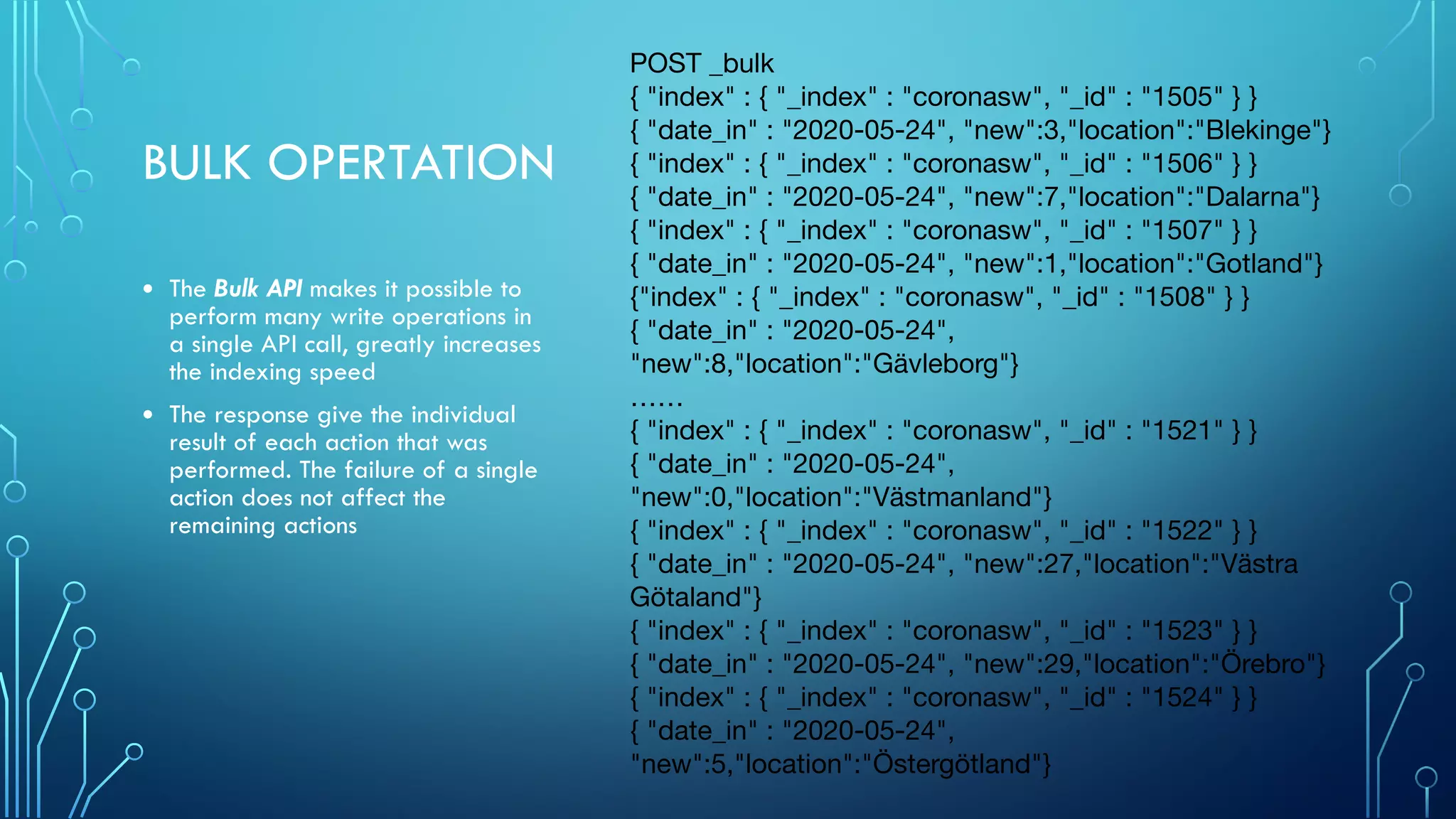 BULK OPERTATION
• The Bulk API makes it possible to
perform many write operations in
a single API call, greatly increases
the indexing speed
• The response give the individual
result of each action that was
performed. The failure of a single
action does not affect the
remaining actions
POST _bulk

{ "index" : { "_index" : "coronasw", "_id" : "1505" } }

{ "date_in" : "2020-05-24", "new":3,"location":"Blekinge"}

{ "index" : { "_index" : "coronasw", "_id" : "1506" } }

{ "date_in" : "2020-05-24", "new":7,"location":"Dalarna"}

{ "index" : { "_index" : "coronasw", "_id" : "1507" } }

{ "date_in" : "2020-05-24", "new":1,"location":"Gotland"}

{"index" : { "_index" : "coronasw", "_id" : "1508" } }

{ "date_in" : "2020-05-24",
"new":8,"location":"Gävleborg"}

……

{ "index" : { "_index" : "coronasw", "_id" : "1521" } }

{ "date_in" : "2020-05-24",
"new":0,"location":"Västmanland"}

{ "index" : { "_index" : "coronasw", "_id" : "1522" } }

{ "date_in" : "2020-05-24", "new":27,"location":"Västra
Götaland"}

{ "index" : { "_index" : "coronasw", "_id" : "1523" } }

{ "date_in" : "2020-05-24", "new":29,"location":"Örebro"}

{ "index" : { "_index" : "coronasw", "_id" : "1524" } }

{ "date_in" : "2020-05-24",
"new":5,"location":"Östergötland"}
 