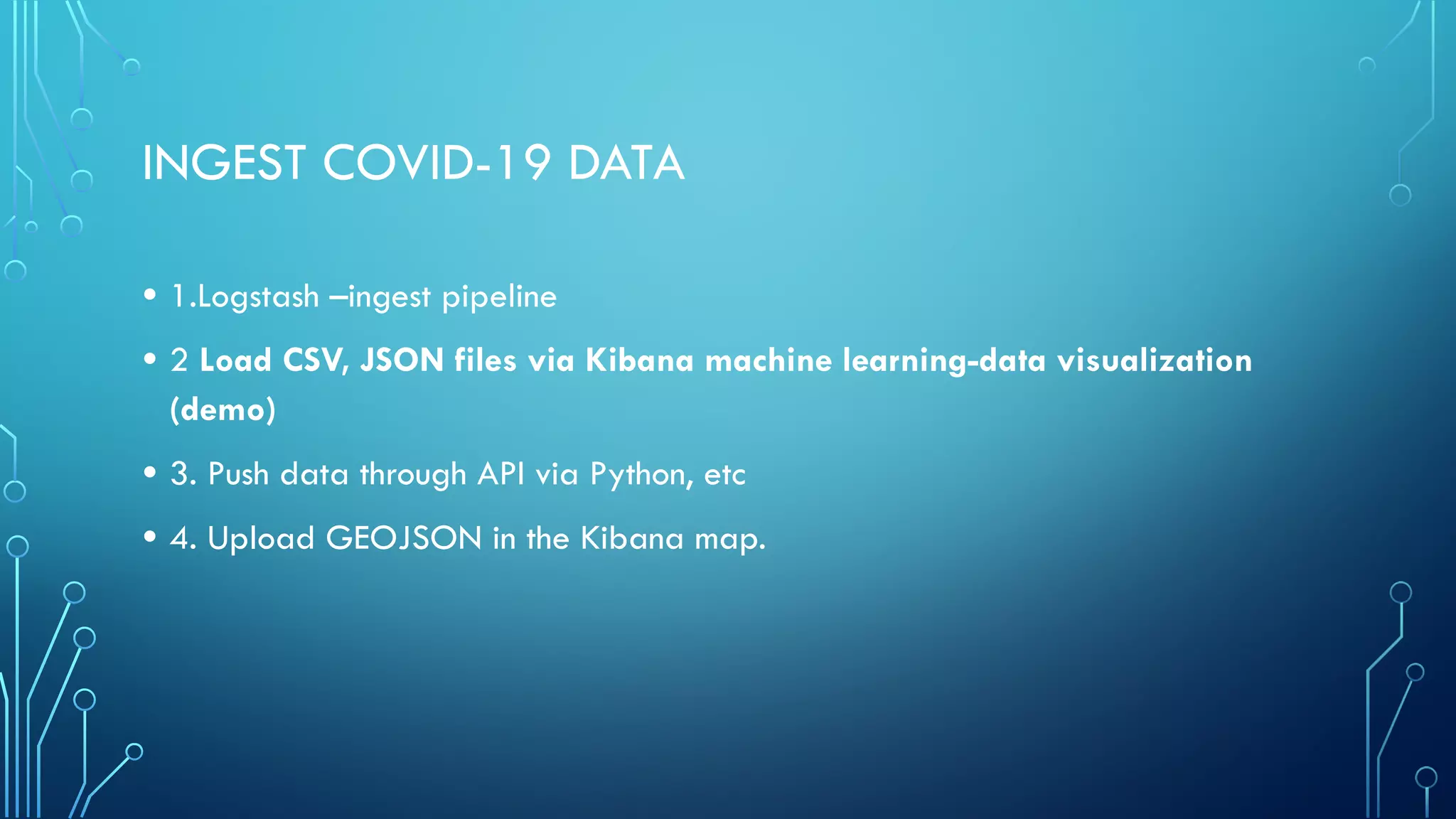 INGEST COVID-19 DATA
• 1.Logstash –ingest pipeline
• 2 Load CSV, JSON files via Kibana machine learning-data visualization
(demo)
• 3. Push data through API via Python, etc
• 4. Upload GEOJSON in the Kibana map.
 