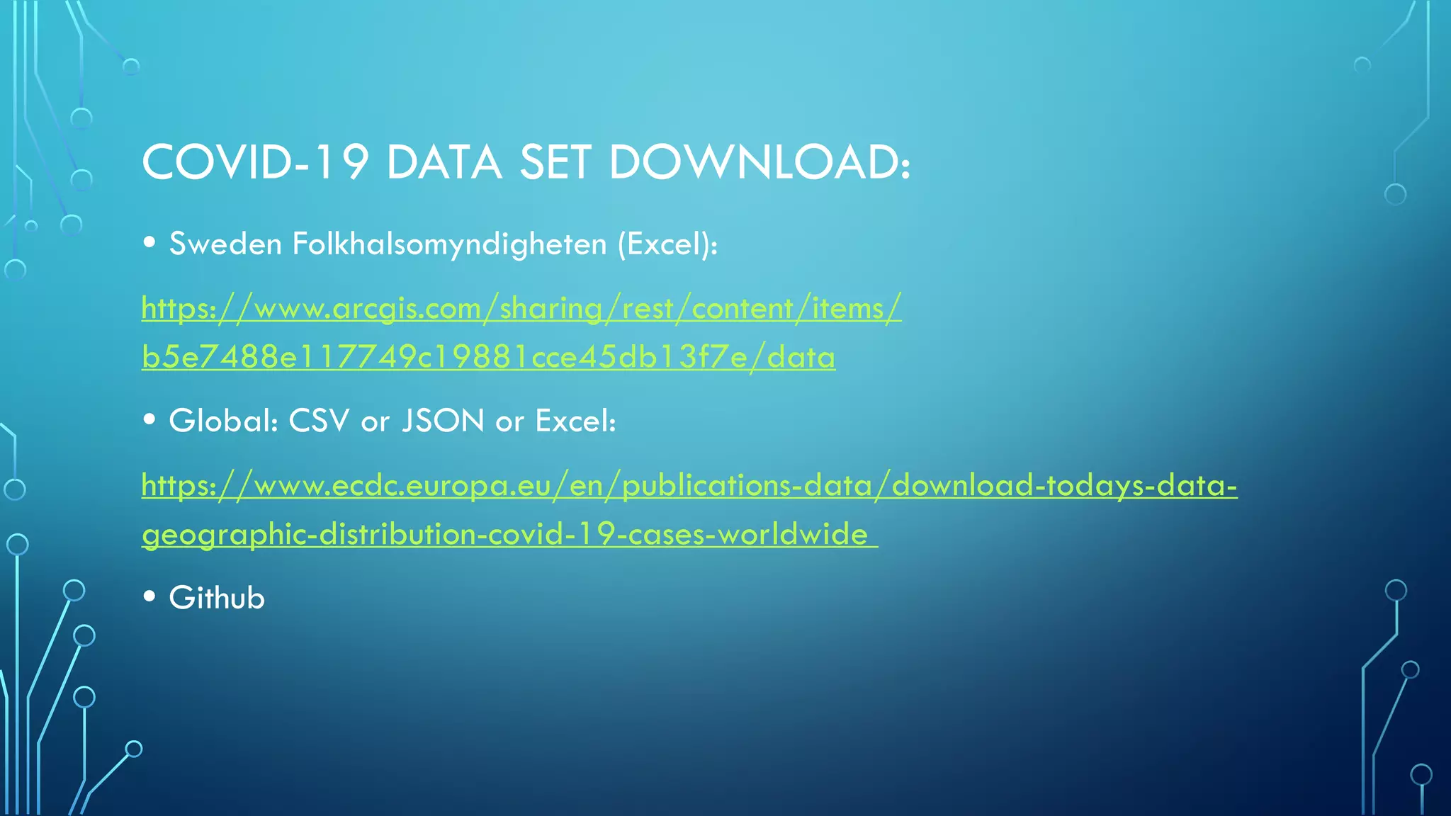 COVID-19 DATA SET DOWNLOAD:
• Sweden Folkhalsomyndigheten (Excel):
https://www.arcgis.com/sharing/rest/content/items/
b5e7488e117749c19881cce45db13f7e/data
• Global: CSV or JSON or Excel:
https://www.ecdc.europa.eu/en/publications-data/download-todays-data-
geographic-distribution-covid-19-cases-worldwide
• Github
 
