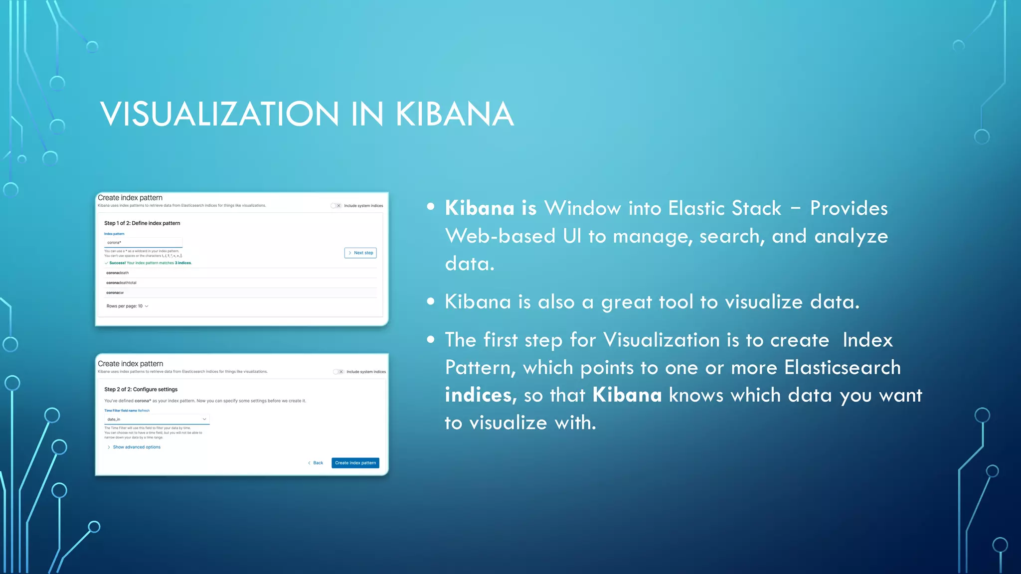 VISUALIZATION IN KIBANA
• Kibana is Window into Elastic Stack ‒ Provides
Web-based UI to manage, search, and analyze
data.
• Kibana is also a great tool to visualize data.
• The first step for Visualization is to create Index
Pattern, which points to one or more Elasticsearch
indices, so that Kibana knows which data you want
to visualize with.
 
