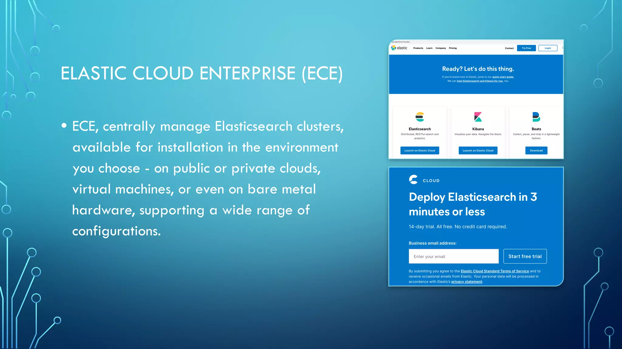 ELASTIC CLOUD ENTERPRISE (ECE)
• ECE, centrally manage Elasticsearch clusters,
available for installation in the environment
you choose - on public or private clouds,
virtual machines, or even on bare metal
hardware, supporting a wide range of
configurations.
 