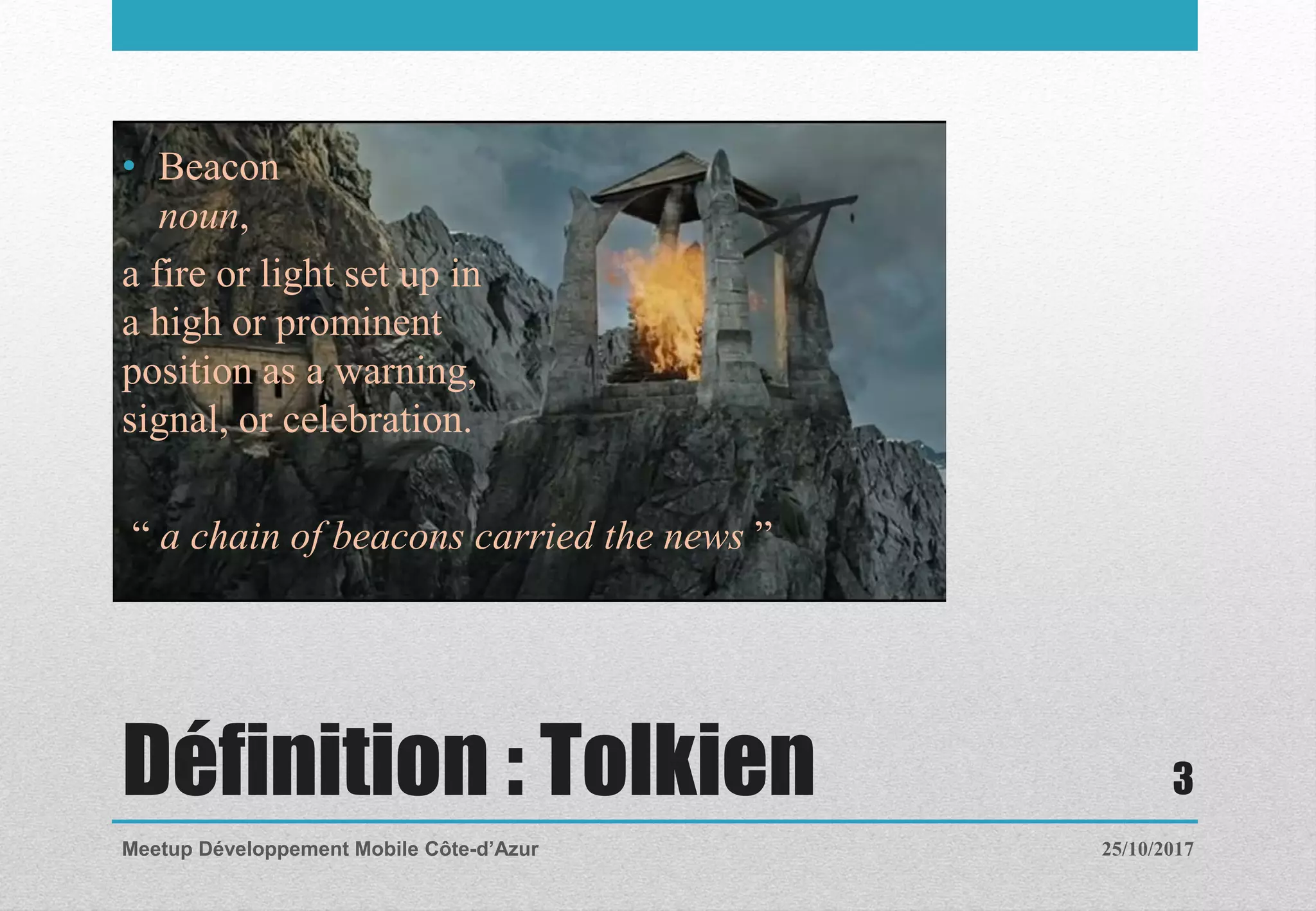 Définition : Tolkien
• Beacon
noun,
a fire or light set up in
a high or prominent
position as a warning,
signal, or celebration.
“ a chain of beacons carried the news ”
25/10/2017Meetup Développement Mobile Côte-d’Azur
3
 