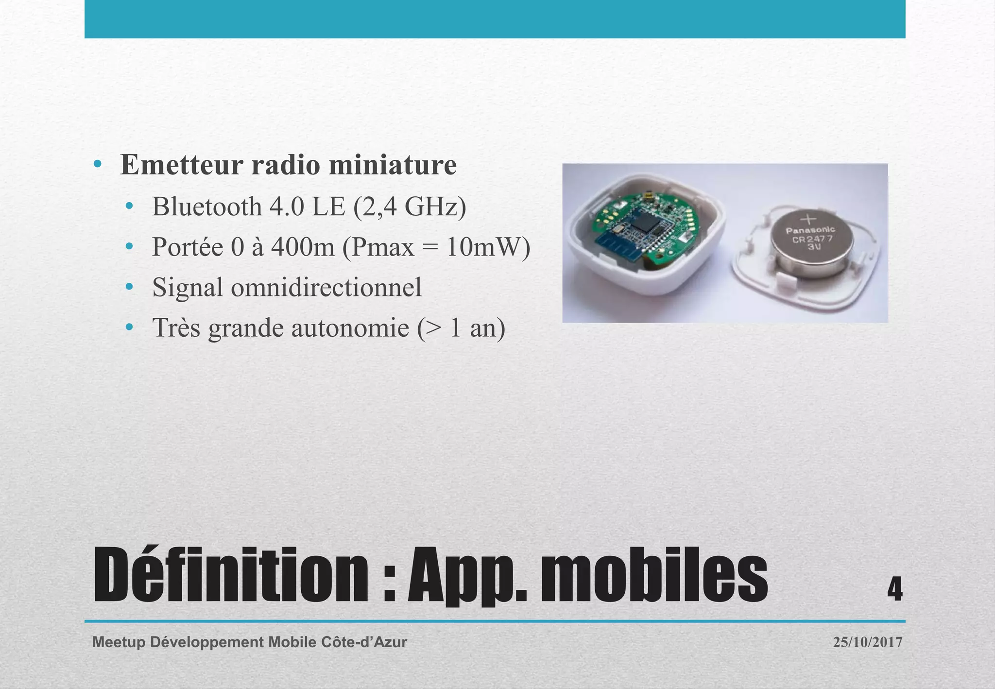 Définition : App. mobiles
• Emetteur radio miniature
• Bluetooth 4.0 LE (2,4 GHz)
• Portée 0 à 400m (Pmax = 10mW)
• Signal omnidirectionnel
• Très grande autonomie (> 1 an)
25/10/2017Meetup Développement Mobile Côte-d’Azur
4
 