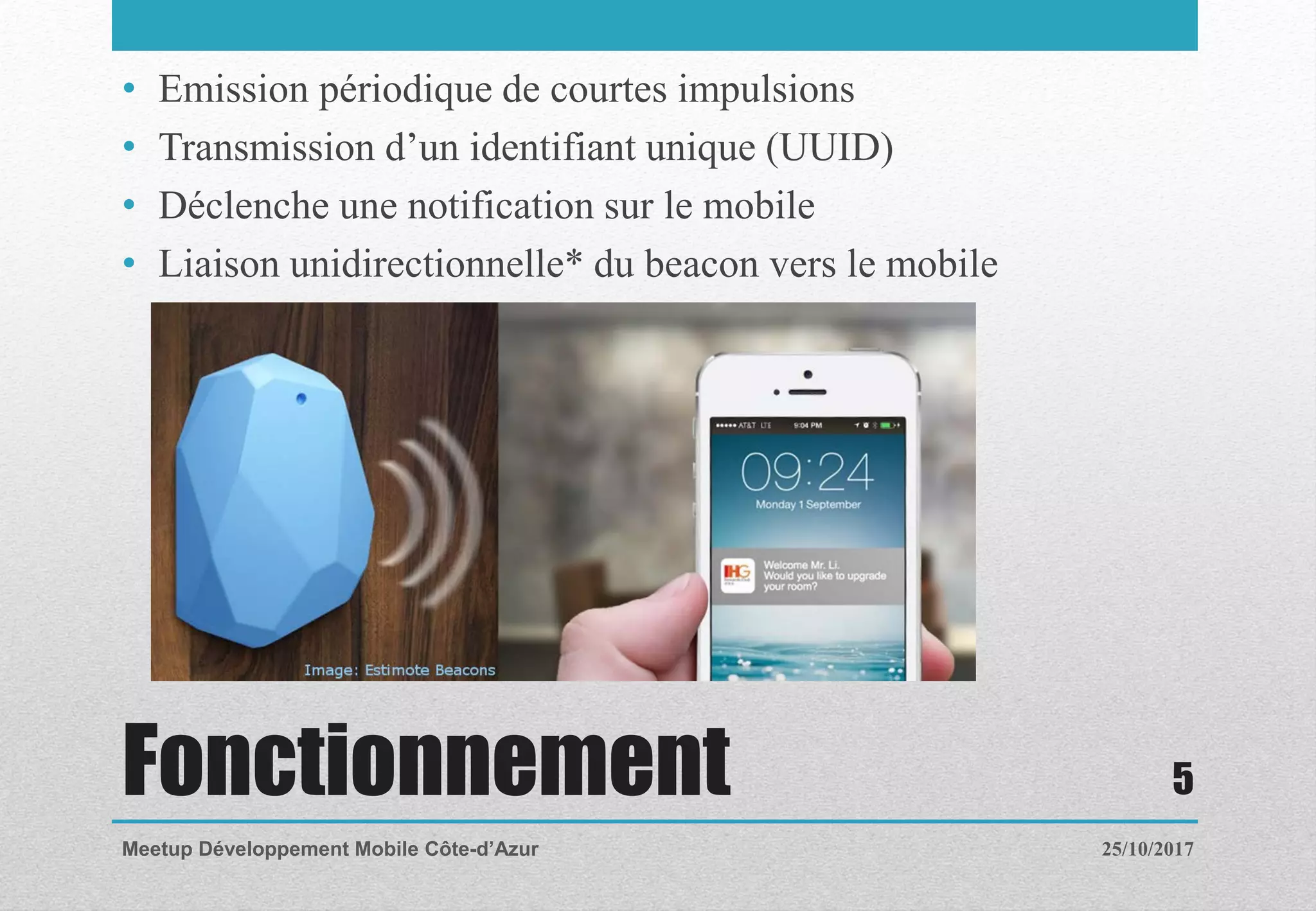 Fonctionnement
• Emission périodique de courtes impulsions
• Transmission d’un identifiant unique (UUID)
• Déclenche une notification sur le mobile
• Liaison unidirectionnelle* du beacon vers le mobile
25/10/2017Meetup Développement Mobile Côte-d’Azur
5
 