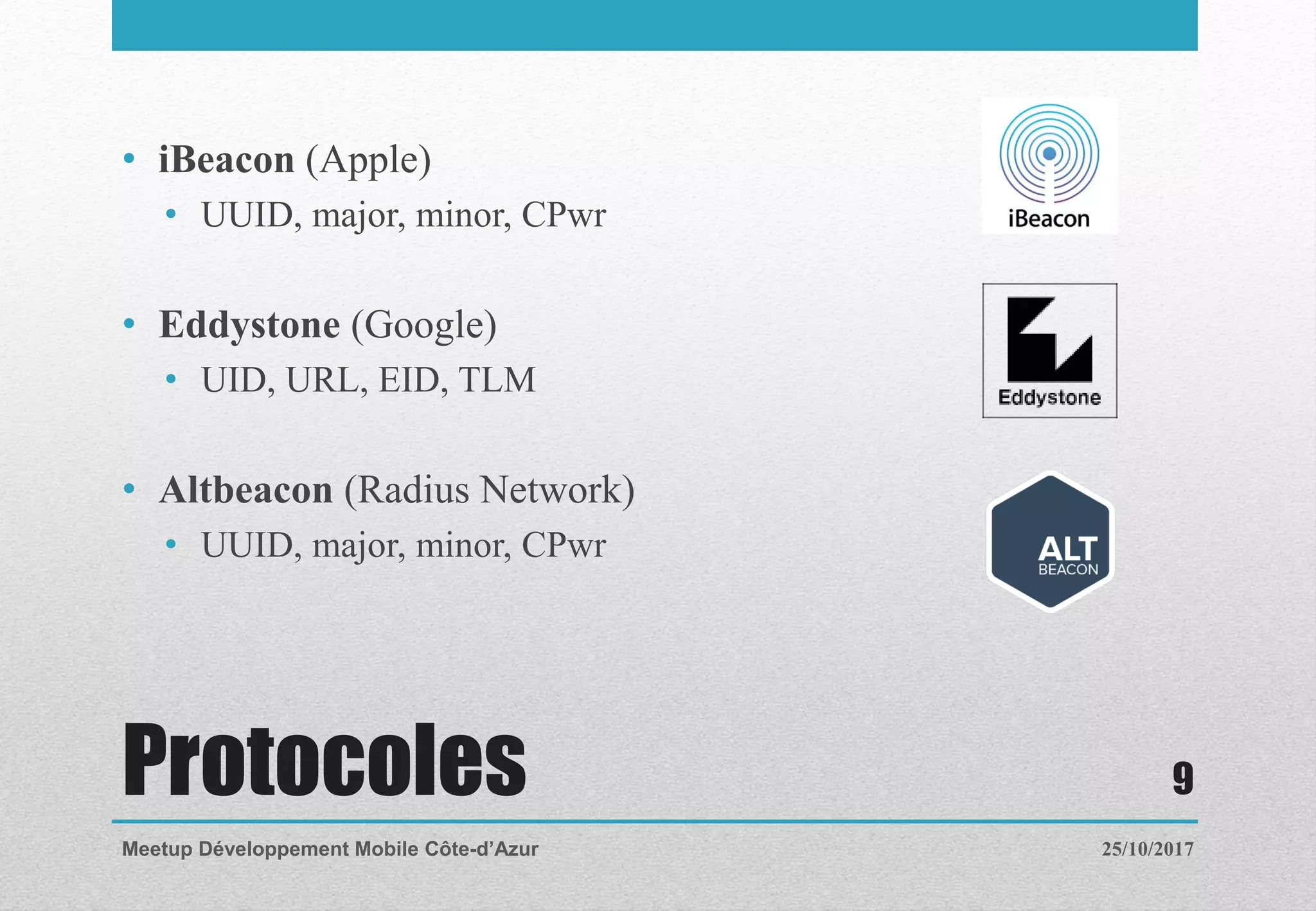 Protocoles
• iBeacon (Apple)
• UUID, major, minor, CPwr
• Eddystone (Google)
• UID, URL, EID, TLM
• Altbeacon (Radius Network)
• UUID, major, minor, CPwr
25/10/2017Meetup Développement Mobile Côte-d’Azur
9
 