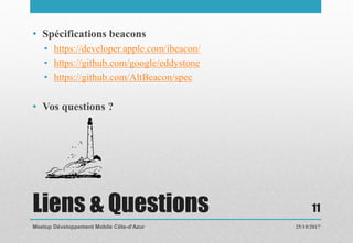 Liens & Questions
• Spécifications beacons
• https://developer.apple.com/ibeacon/
• https://github.com/google/eddystone
• https://github.com/AltBeacon/spec
• Vos questions ?
25/10/2017Meetup Développement Mobile Côte-d’Azur
11
 