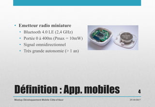 Définition : App. mobiles
• Emetteur radio miniature
• Bluetooth 4.0 LE (2,4 GHz)
• Portée 0 à 400m (Pmax = 10mW)
• Signal omnidirectionnel
• Très grande autonomie (> 1 an)
25/10/2017Meetup Développement Mobile Côte-d’Azur
4
 
