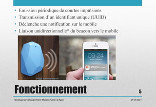 Fonctionnement
• Emission périodique de courtes impulsions
• Transmission d’un identifiant unique (UUID)
• Déclenche une notification sur le mobile
• Liaison unidirectionnelle* du beacon vers le mobile
25/10/2017Meetup Développement Mobile Côte-d’Azur
5
 