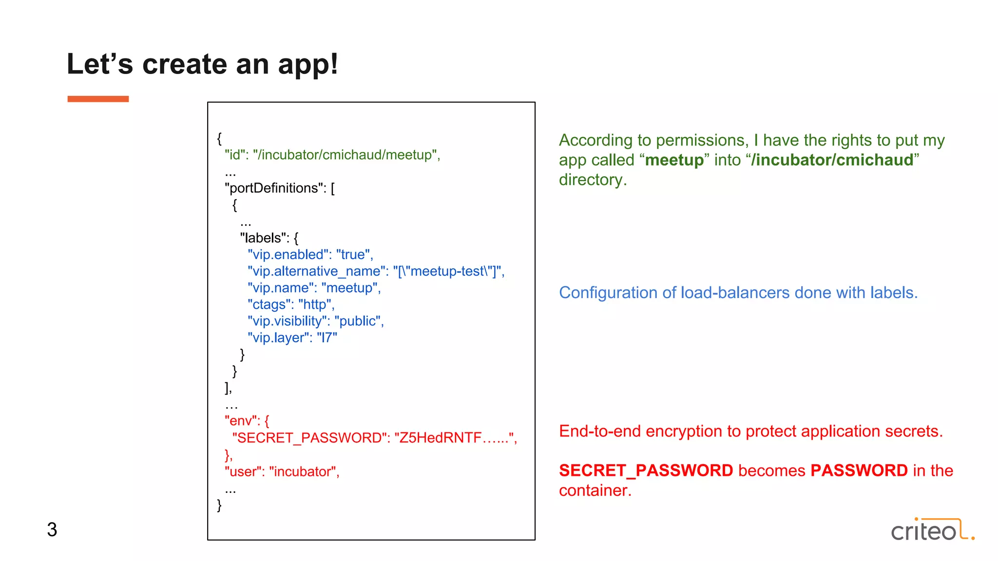 Let’s create an app!
3
{
"id": "/incubator/cmichaud/meetup",
...
"portDefinitions": [
{
...
"labels": {
"vip.enabled": "true",
"vip.alternative_name": "["meetup-test"]",
"vip.name": "meetup",
"ctags": "http",
"vip.visibility": "public",
"vip.layer": "l7"
}
}
],
…
"env": {
"SECRET_PASSWORD": "Z5HedRNTF…...",
},
"user": "incubator",
...
}
According to permissions, I have the rights to put my
app called “meetup” into “/incubator/cmichaud”
directory.
End-to-end encryption to protect application secrets.
SECRET_PASSWORD becomes PASSWORD in the
container.
Configuration of load-balancers done with labels.
 