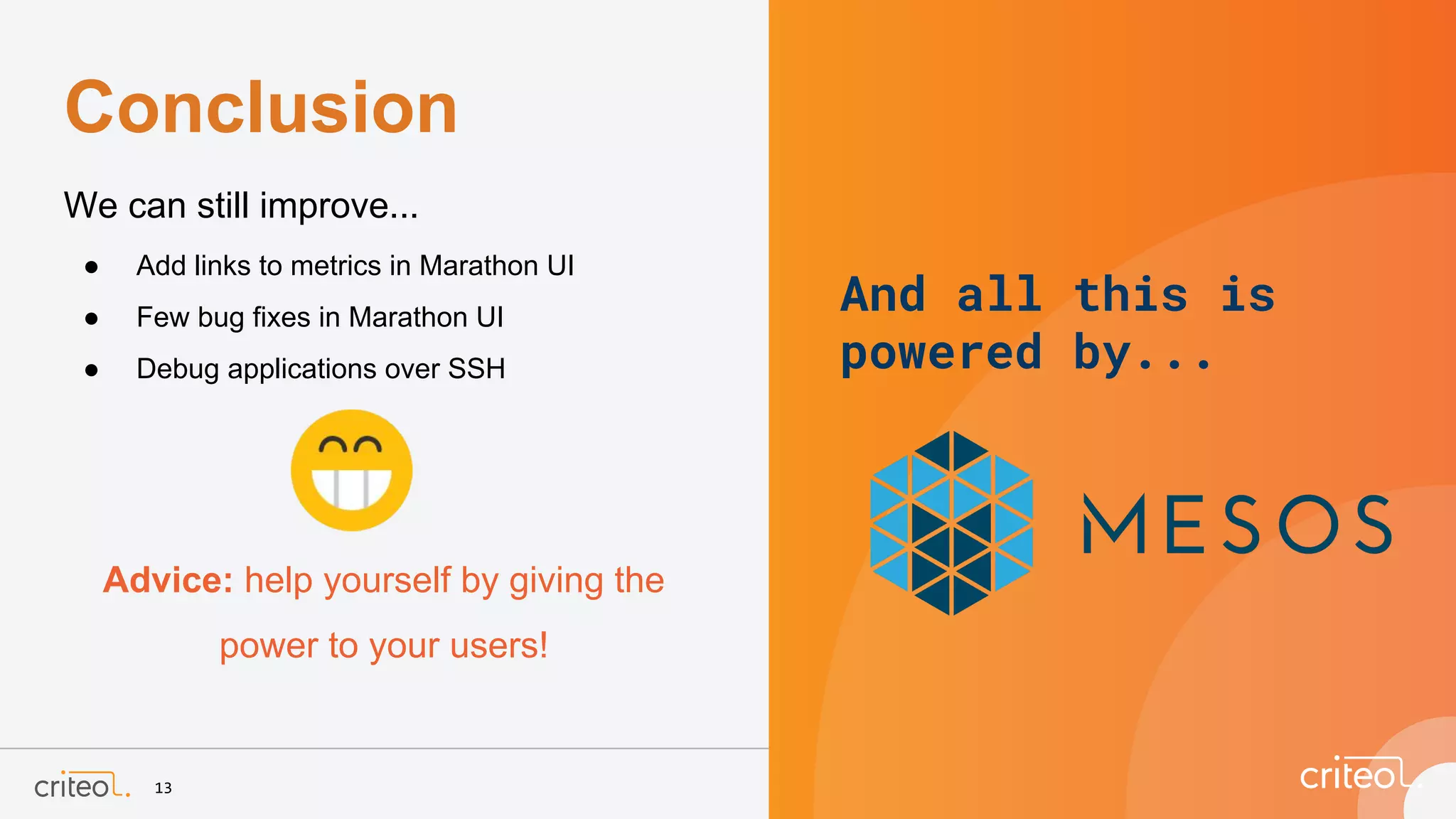13
We can still improve...
● Add links to metrics in Marathon UI
● Few bug fixes in Marathon UI
● Debug applications over SSH
Advice: help yourself by giving the
power to your users!
Conclusion
And all this is
powered by...
 