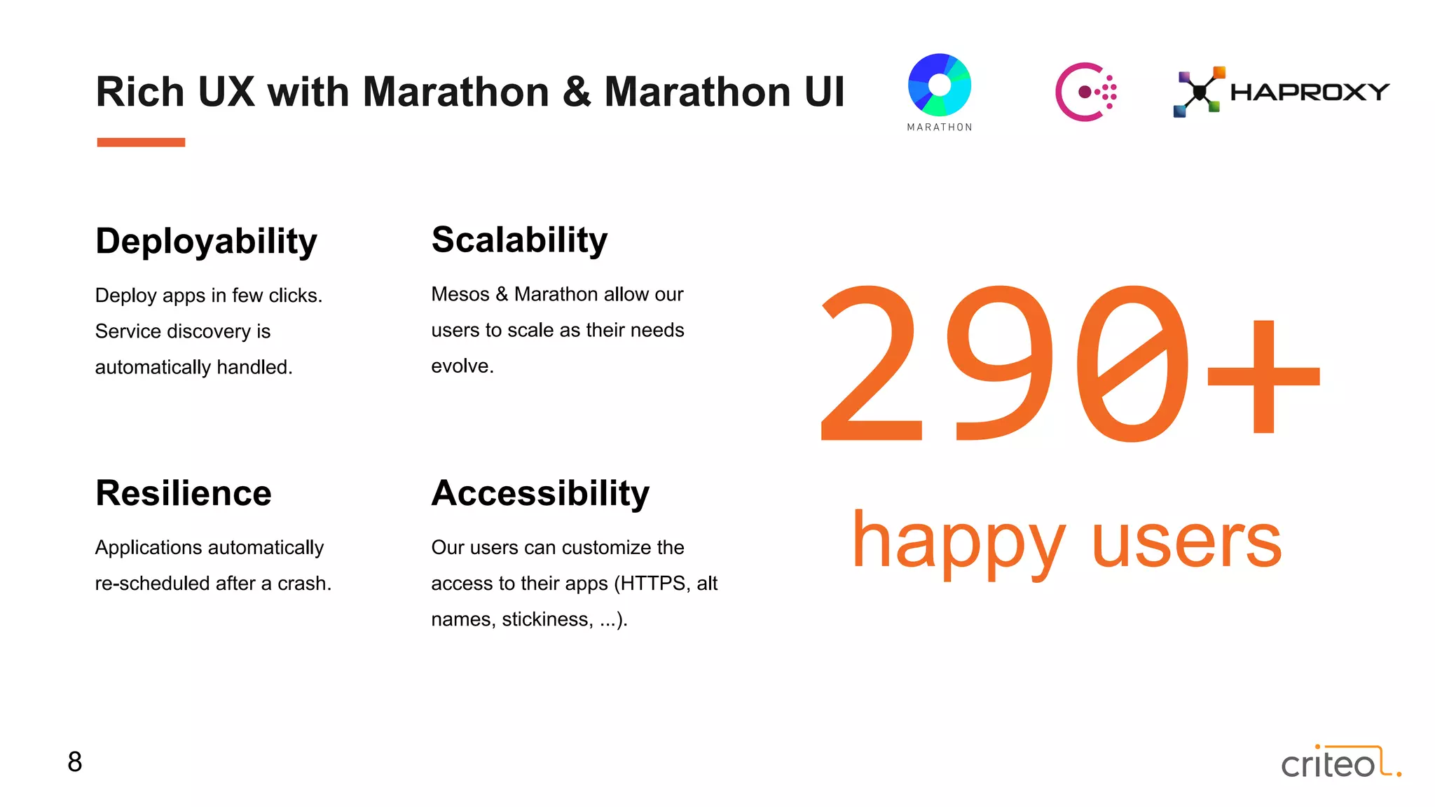 Resilience
Applications automatically
re-scheduled after a crash.
Scalability
Mesos & Marathon allow our
users to scale as their needs
evolve.
Accessibility
Our users can customize the
access to their apps (HTTPS, alt
names, stickiness, ...).
Deployability
Deploy apps in few clicks.
Service discovery is
automatically handled.
290+
happy users
Rich UX with Marathon & Marathon UI
8
 