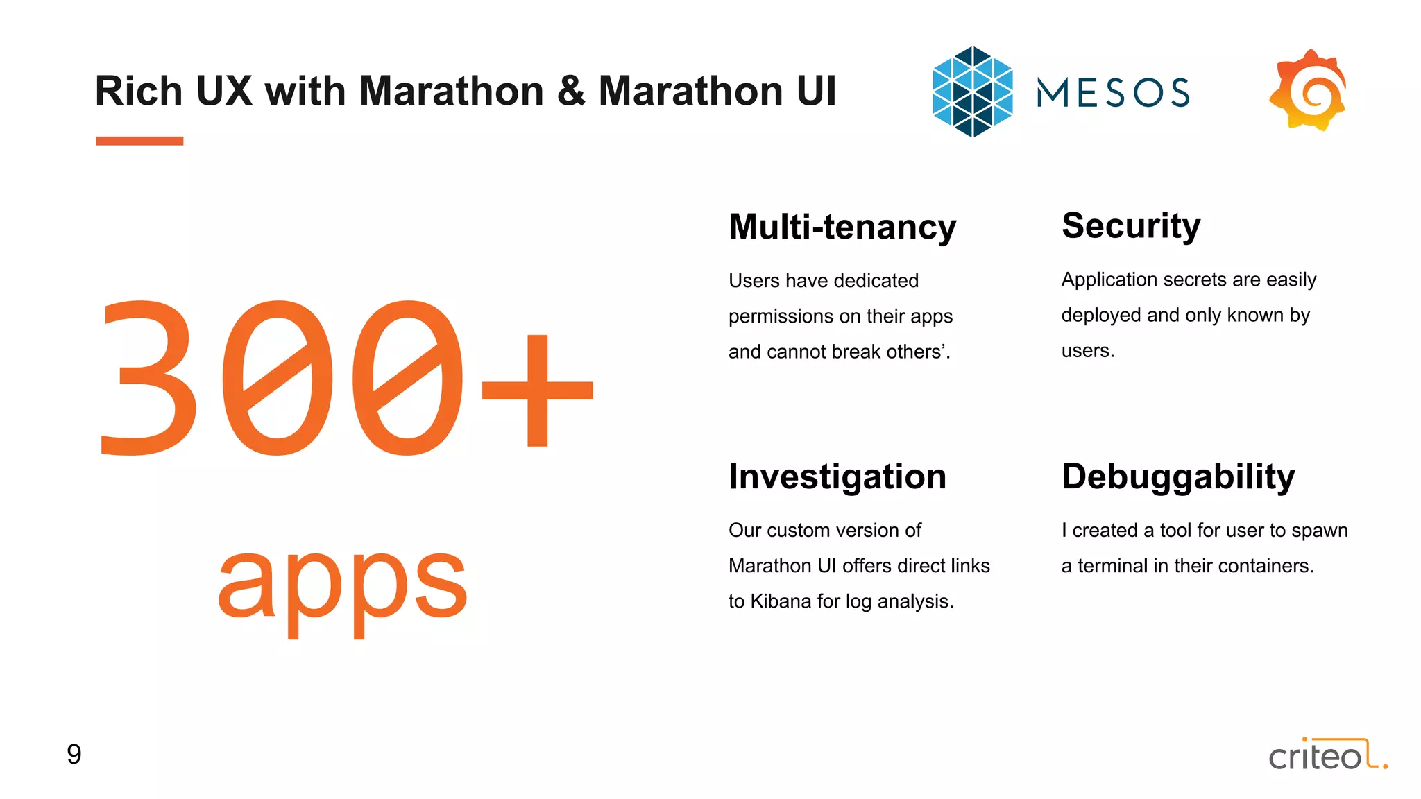 Investigation
Our custom version of
Marathon UI offers direct links
to Kibana for log analysis.
Security
Application secrets are easily
deployed and only known by
users.
Debuggability
I created a tool for user to spawn
a terminal in their containers.
Multi-tenancy
Users have dedicated
permissions on their apps
and cannot break others’.
300+
apps
Rich UX with Marathon & Marathon UI
9
 