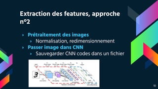 Extraction des features, approche
n°2
› Prétraitement des images
› Normalisation, redimensionnement
› Passer image dans CNN
› Sauvegarder CNN codes dans un fichier
10
 