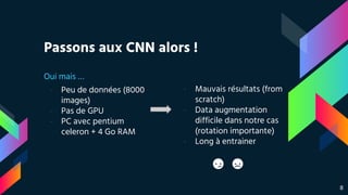 Passons aux CNN alors !
Oui mais …
- Peu de données (8000
images)
- Pas de GPU
- PC avec pentium
celeron + 4 Go RAM
- Mauvais résultats (from
scratch)
- Data augmentation
difficile dans notre cas
(rotation importante)
- Long à entrainer
8
 