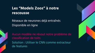 Les “Models Zoos” à notre
rescousse
Réseaux de neurones déjà entraînés
Disponible en ligne
Aucun modèle ne résout notre problème de
classification de toits
Solution : Utiliser le CNN comme extracteur
de features
9
 