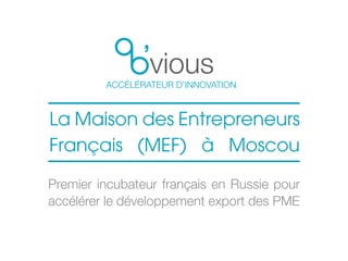 vious
ACCÉLÉRATEUR D’INNOVATION
La Maison des Entrepreneurs
Français (MEF) à Moscou
Premier incubateur français en Russie pour
accélérer le développement export des PME
 