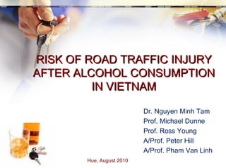 RISK OF ROAD TRAFFIC INJURY AFTER ALCOHOL CONSUMPTION IN VIETNAM Hue, August 2010  Dr. Nguyen Minh Tam Prof. Michael Dunne Prof. Ross Young A/Prof. Peter Hill A/Prof. Pham Van Linh 