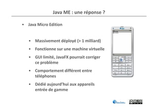 Java ME : une réponse ?

• Java Micro Edition


   • Massivement déployé (> 1 milliard)
   • Fonctionne sur une machine virtuelle
   • GUI limité, JavaFX pourrait corriger
     ce problème
   • Comportement différent entre
     téléphones
   • Dédié aujourd’hui aux appareils
     entrée de gamme
 