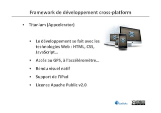 Framework de développement cross-platform

• Titanium (Appcelerator)


   • Le développement se fait avec les
     technologies Web : HTML, CSS,
     JavaScript…
   • Accès au GPS, à l'accéléromètre…
   • Rendu visuel natif
   • Support de l’iPad
   • Licence Apache Public v2.0
 