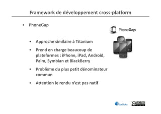 Framework de développement cross-platform

• PhoneGap


  • Approche similaire à Titanium
  • Prend en charge beaucoup de
    plateformes : iPhone, iPad, Android,
    Palm, Symbian et BlackBerry
  • Problème du plus petit dénominateur
    commun
  • Attention le rendu n’est pas natif
 