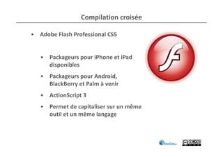 Compilation croisée

• Adobe Flash Professional CS5


   • Packageurs pour iPhone et iPad
     disponibles
   • Packageurs pour Android,
     BlackBerry et Palm à venir
   • ActionScript 3
   • Permet de capitaliser sur un même
     outil et un même langage
 