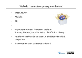 WebKit : un moteur presque universel

• WebApp.Net
• iWebKit
• iUI
• …
• S’appuient tous sur le moteur WebKit :
  iPhone, Android, certains Nokia bientôt BlackBerry…
• Attention à la version de WebKit embarquée dans le
  téléphone
• Incompatible avec Windows Mobile !
 