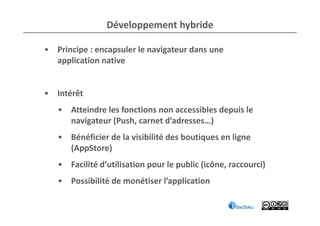 Développement hybride

• Principe : encapsuler le navigateur dans une
  application native


• Intérêt
   • Atteindre les fonctions non accessibles depuis le
     navigateur (Push, carnet d’adresses…)
   • Bénéficier de la visibilité des boutiques en ligne
     (AppStore)
   • Facilité d’utilisation pour le public (icône, raccourci)
   • Possibilité de monétiser l’application
 