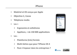 i iPhone

• Matériel et OS conçus par Apple
• Objective-C, Cocoa
• Téléphone media
• Les +
   • Ergonomie et esthétisme
   • AppStore, + de 150 000 applications
• Les -
   • Plateforme (très) fermée
   • Multi-tâches que pour l’iPhone OS 4
   • Peut s’imposer dans les entreprises ?
 
