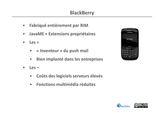 BlackBerry

• Fabriqué entièrement par RIM
• JavaME + Extensions propriétaires
• Les +
   • « Inventeur » du push mail
   • Bien implanté dans les entreprises
• Les –
   • Coûts des logiciels serveurs élevés
   • Fonctions multimédia réduites
 